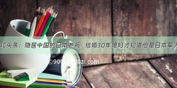 UC头条：隐居中国的日本老兵  结婚30年媳妇才知道他是日本军人