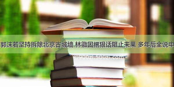 郭沫若坚持拆除北京古城墙 林徽因撂狠话阻止未果 多年后全说中