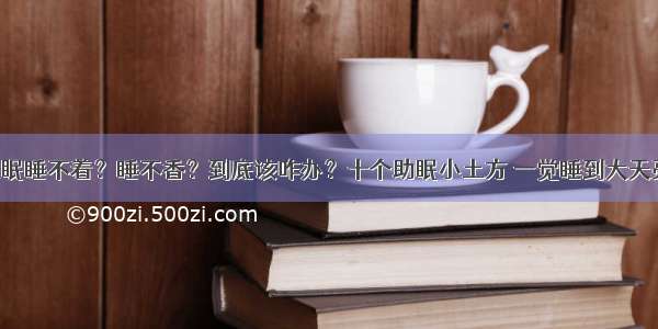 失眠睡不着？睡不香？到底该咋办？十个助眠小土方 一觉睡到大天亮！