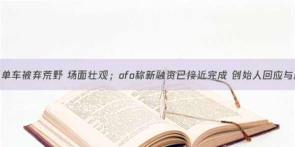 上万辆共享单车被弃荒野 场面壮观；ofo称新融资已接近完成 创始人回应与摩拜合并传