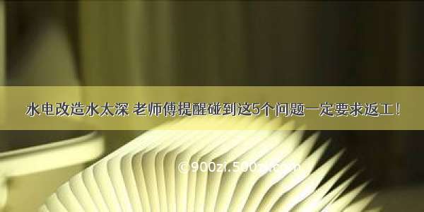 水电改造水太深 老师傅提醒碰到这5个问题一定要求返工！