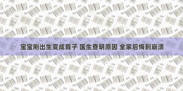 宝宝刚出生变成聋子 医生查明原因 全家后悔到崩溃