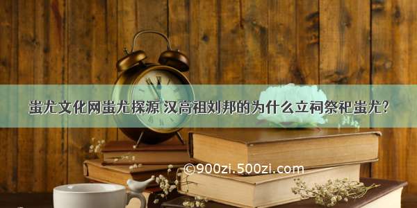 蚩尤文化网蚩尤探源 汉高祖刘邦的为什么立祠祭祀蚩尤?