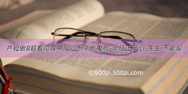 产检做B超看见腹中胎儿不停做鬼脸 孕妇正开心 医生 不能留