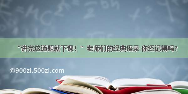 “讲完这道题就下课！”老师们的经典语录 你还记得吗？