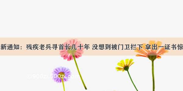 残联最新通知：残疾老兵寻首长几十年 没想到被门卫拦下 拿出一证书惊动首长