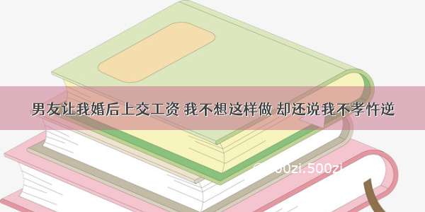 男友让我婚后上交工资 我不想这样做 却还说我不孝忤逆