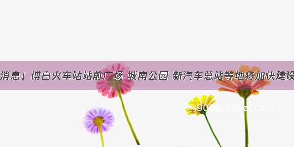 ​好消息！博白火车站站前广场 城南公园 新汽车总站等地将加快建设进度