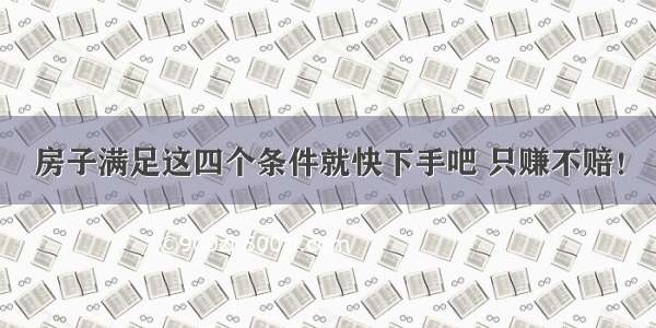 房子满足这四个条件就快下手吧 只赚不赔！