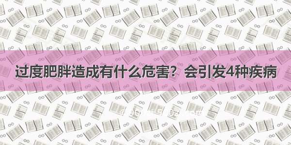 过度肥胖造成有什么危害？会引发4种疾病