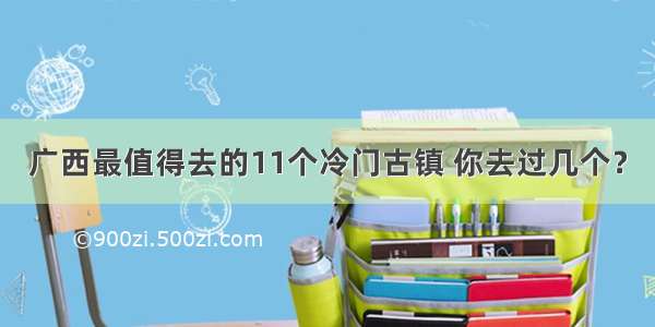 广西最值得去的11个冷门古镇 你去过几个？