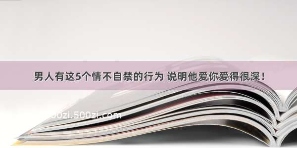 男人有这5个情不自禁的行为 说明他爱你爱得很深！