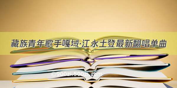 藏族青年歌手嘎域·江永土登最新翻唱单曲