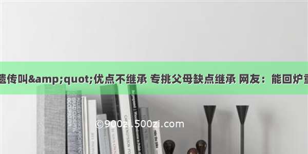 有种遗传叫&amp;quot;优点不继承 专挑父母缺点继承 网友：能回炉重造吗