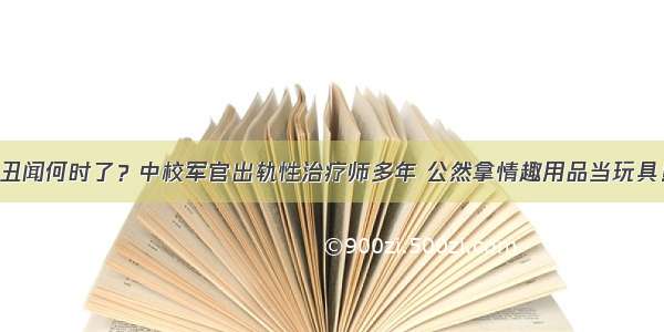 丑闻何时了？中校军官出轨性治疗师多年 公然拿情趣用品当玩具！