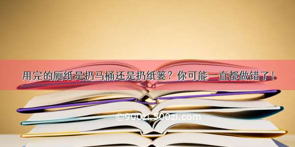 用完的厕纸是扔马桶还是扔纸篓？你可能一直都做错了！