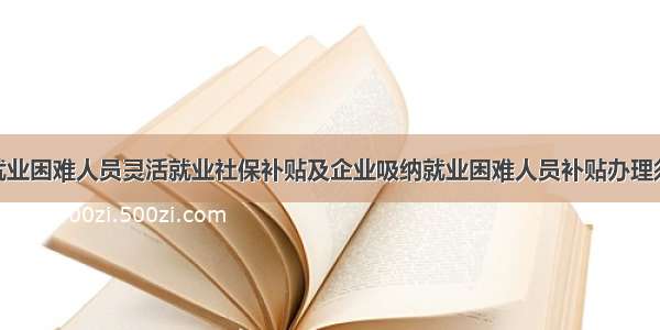 ​就业困难人员灵活就业社保补贴及企业吸纳就业困难人员补贴办理须知