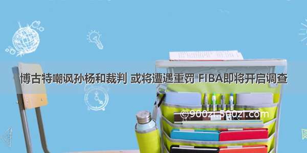 博古特嘲讽孙杨和裁判 或将遭遇重罚 FIBA即将开启调查