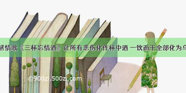 伤感情歌《三杯忘情酒》让所有悲伤化作杯中酒 一饮而干全部化为乌有