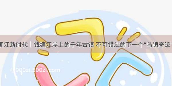 拥江新时代│钱塘江岸上的千年古镇 不可错过的下一个“乌镇奇迹”！