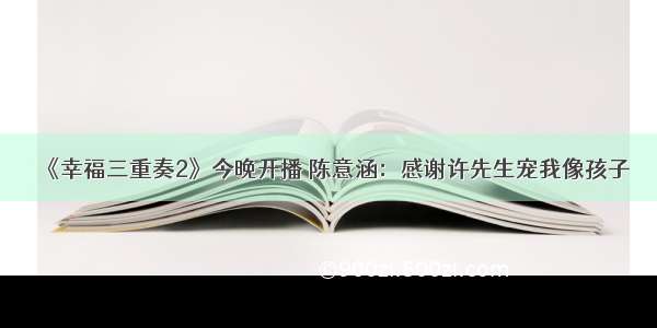 《幸福三重奏2》今晚开播 陈意涵：感谢许先生宠我像孩子