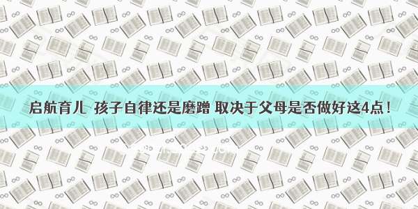 启航育儿┃孩子自律还是磨蹭 取决于父母是否做好这4点！