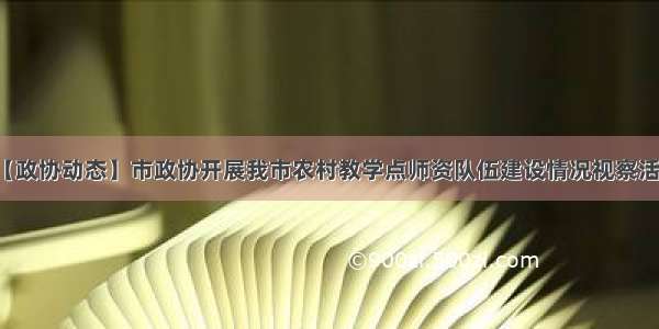 【政协动态】市政协开展我市农村教学点师资队伍建设情况视察活动