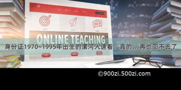 身份证1970~1995年出生的漯河人速看！真的…再也回不去了