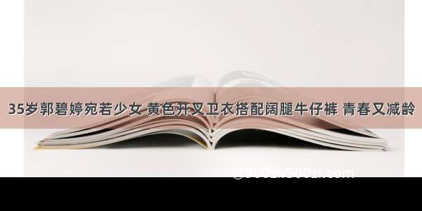 35岁郭碧婷宛若少女 黄色开叉卫衣搭配阔腿牛仔裤 青春又减龄