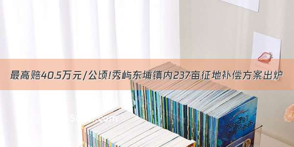 最高赔40.5万元/公顷!秀屿东埔镇内237亩征地补偿方案出炉