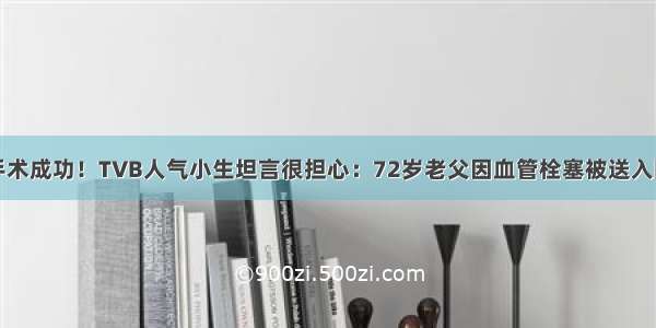 手术成功！TVB人气小生坦言很担心：72岁老父因血管栓塞被送入院