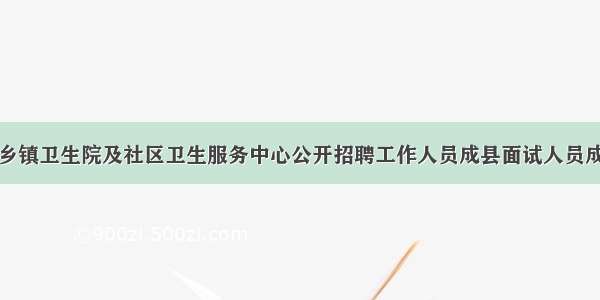 陇南市乡镇卫生院及社区卫生服务中心公开招聘工作人员成县面试人员成绩公示