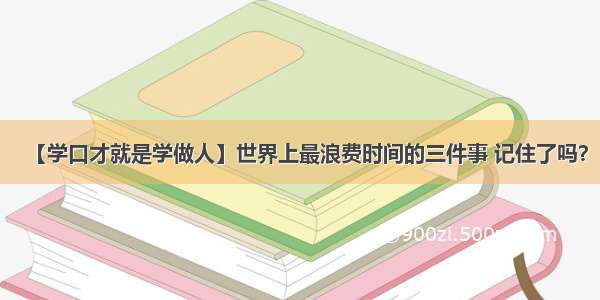 【学口才就是学做人】世界上最浪费时间的三件事 记住了吗？