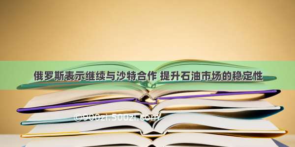 俄罗斯表示继续与沙特合作 提升石油市场的稳定性