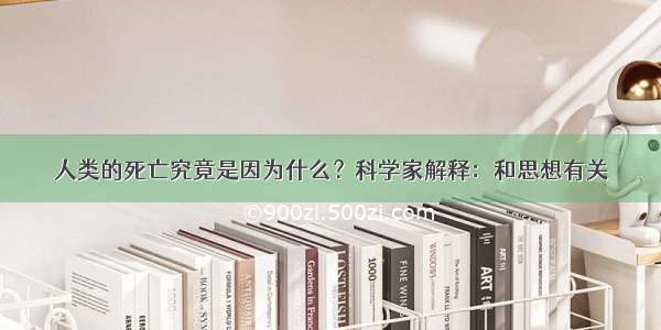 人类的死亡究竟是因为什么？科学家解释：和思想有关