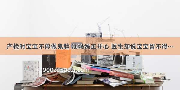 产检时宝宝不停做鬼脸 准妈妈正开心 医生却说宝宝留不得…