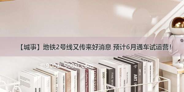 【城事】地铁2号线又传来好消息 预计6月通车试运营！