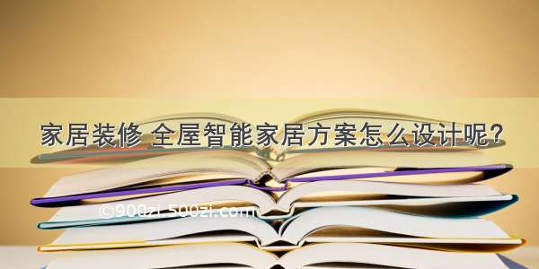 家居装修 全屋智能家居方案怎么设计呢？