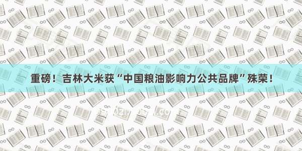 重磅！吉林大米获“中国粮油影响力公共品牌”殊荣！