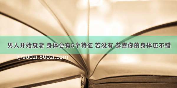 男人开始衰老 身体会有5个特征 若没有 恭喜你的身体还不错