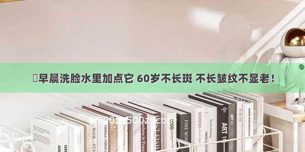 早晨洗脸水里加点它 60岁不长斑 不长皱纹不显老！