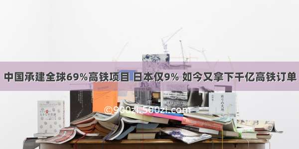 中国承建全球69%高铁项目 日本仅9% 如今又拿下千亿高铁订单