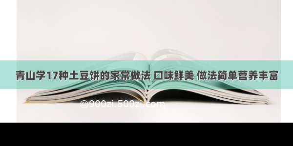 青山学17种土豆饼的家常做法 口味鲜美 做法简单营养丰富