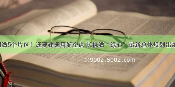 湘潭5个片区！还要建通用航空点 长株潭“绿心”最新总体规划出炉！