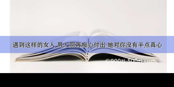 遇到这样的女人 男人别再痴心付出 她对你没有半点真心