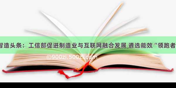 智造头条：工信部促进制造业与互联网融合发展 遴选能效“领跑者”