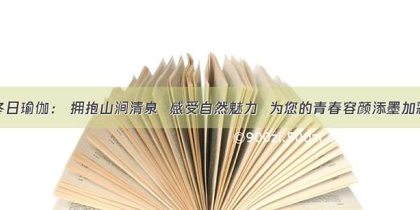 冬日瑜伽： 拥抱山涧清泉  感受自然魅力  为您的青春容颜添墨加彩