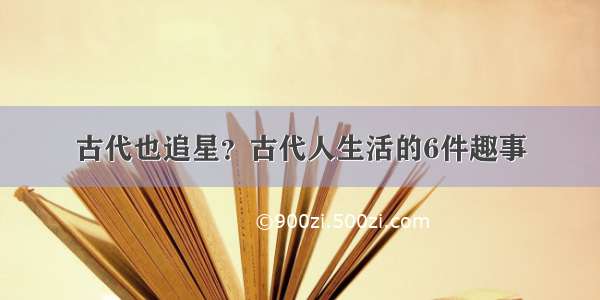 古代也追星？古代人生活的6件趣事