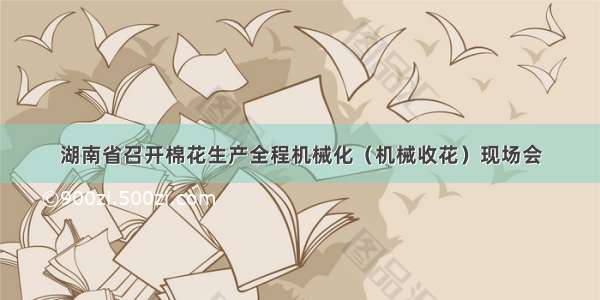 湖南省召开棉花生产全程机械化（机械收花）现场会