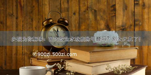 央视为你解读：室内放盆水就能除甲醛吗？别太天真了！